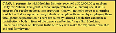 Text Box: CNAF, in partnership with Hawkins Institute  received a $50,000.00 grant from Unity for Autism .This grant is for a unique web-based e-learning social skills program for people on the autism spectrum - that will not only serve as a learning tool, but will draw upon the many talents of people with autism by employing them throughout the production. There are so many talented people that can make a contribution - both in front of the camera and behind, says Gail Hawkins, Executive Director of Hawkins Institute, they will make the experience relatable      and real for viewers.     